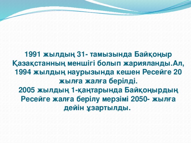 1991 жылдың 31- тамызында Байқоңыр Қазақстанның меншігі болып жарияланды.Ал, 1994 жылдың наурызында кешен Ресейге 20 жылға жалға берілді.  2005 жылдың 1-қаңтарында Байқоңырдың Ресейге жалға берілу мерзімі 2050- жылға дейін ұзартылды.