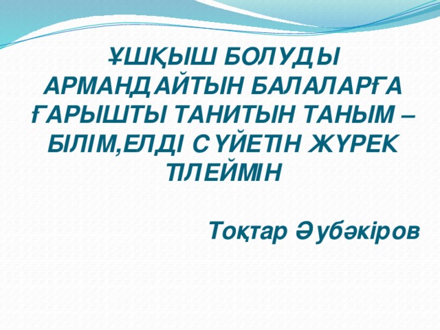 ҰШҚЫШ БОЛУДЫ АРМАНДАЙТЫН БАЛАЛАРҒА ҒАРЫШТЫ ТАНИТЫН ТАНЫМ – БІЛІМ,ЕЛДІ СҮЙЕТІН ЖҮРЕК ТІЛЕЙМІН    Тоқтар Әубәкіров