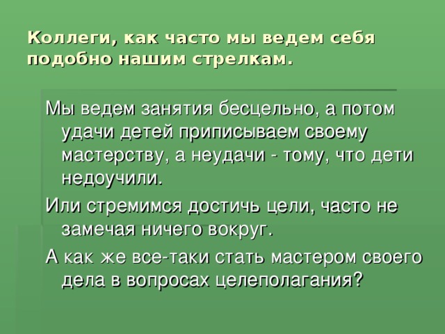 Коллеги, как часто мы ведем себя подобно нашим стрелкам. Мы ведем занятия бесцельно, а потом удачи детей приписываем своему мастерству, а неудачи - тому, что дети недоучили. Или стремимся достичь цели, часто не замечая ничего вокруг. А как же все-таки стать мастером своего дела в вопросах целеполагания?