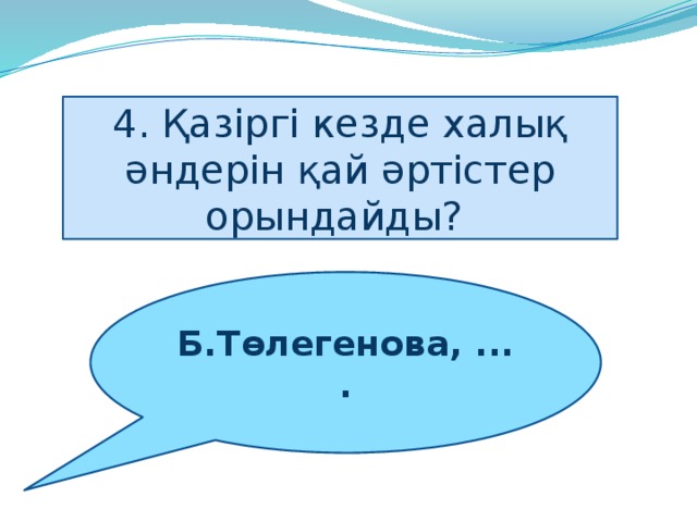 4. Қазіргі кезде халық әндерін қай әртістер орындайды?    Б.Төлегенова, ....