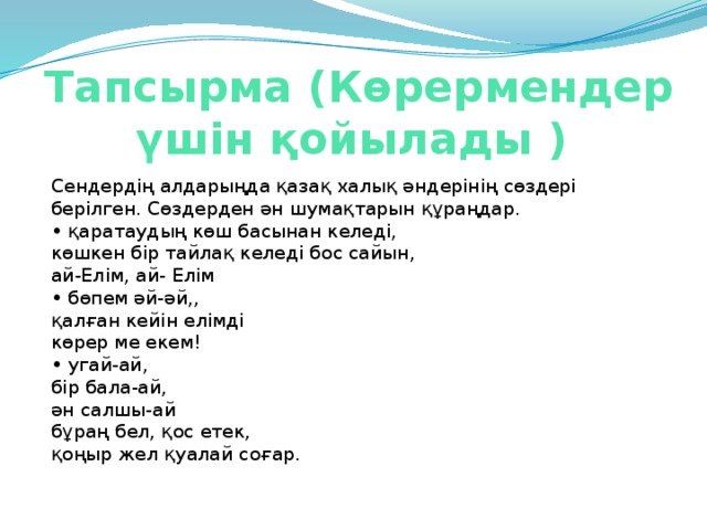 Тапсырма (Көрермендер үшін қойылады )   Сендердің алдарыңда қазақ халық әндерінің сөздері берілген. Сөздерден ән шумақтарын құраңдар.   • қаратаудың көш басынан келеді,   көшкен бір тайлақ келеді бос сайын,   ай-Елім, ай- Елім  • бөпем әй-әй,,   қалған кейін елімді   көрер ме екем!   • угай-ай,   бір бала-ай,   ән салшы-ай  бұраң бел, қос етек,    қоңыр жел қуалай соғар.