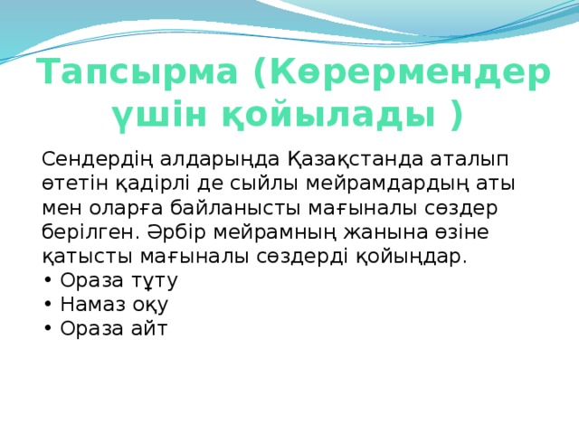 Тапсырма (Көрермендер үшін қойылады )   Сендердің алдарыңда Қазақстанда аталып өтетін қадірлі де сыйлы мейрамдардың аты мен оларға байланысты мағыналы сөздер берілген. Әрбір мейрамның жанына өзіне қатысты мағыналы сөздерді қойыңдар.   • Ораза тұту  • Намаз оқу   • Ораза айт