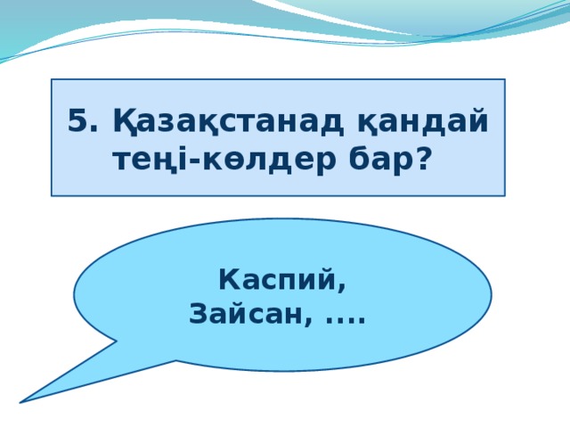 5. Қазақстанад қандай теңі-көлдер бар?   Каспий, Зайсан, .... 