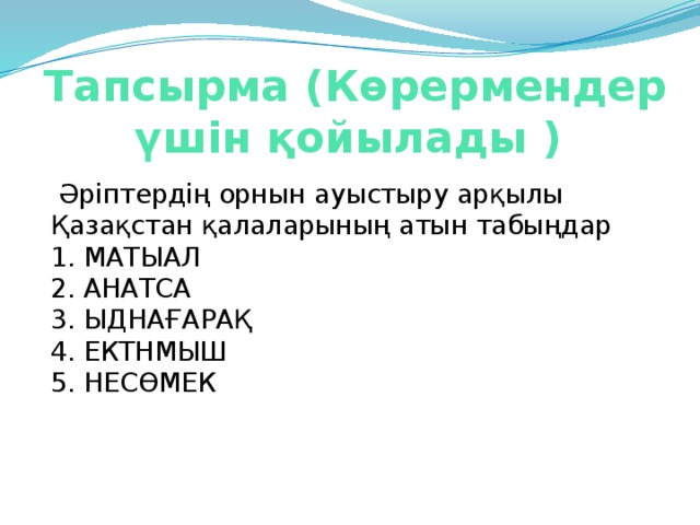 Тапсырма (Көрермендер үшін қойылады )    Әріптердің орнын ауыстыру арқылы Қазақстан қалаларының атын табыңдар   1. МАТЫАЛ  2. АНАТСА  3. ЫДНАҒАРАҚ    4. ЕКТНМЫШ    5. НЕСӨМЕК