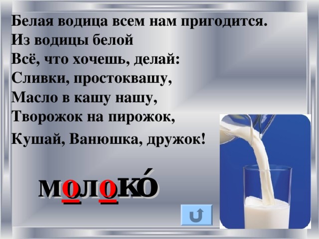 Белая водица всем нам пригодится.   Из водицы белой Всё, что хочешь, делай:   Сливки, простоквашу, Масло в кашу нашу,   Творожок на пирожок, Кушай, Ванюшка, дружок!   м о л о к ό