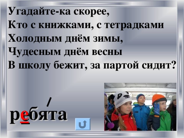 Угадайте-ка скорее,  Кто с книжками, с тетрадками  Холодным днём зимы,  Чудесным днём весны  В школу бежит, за партой сидит?  р е бята