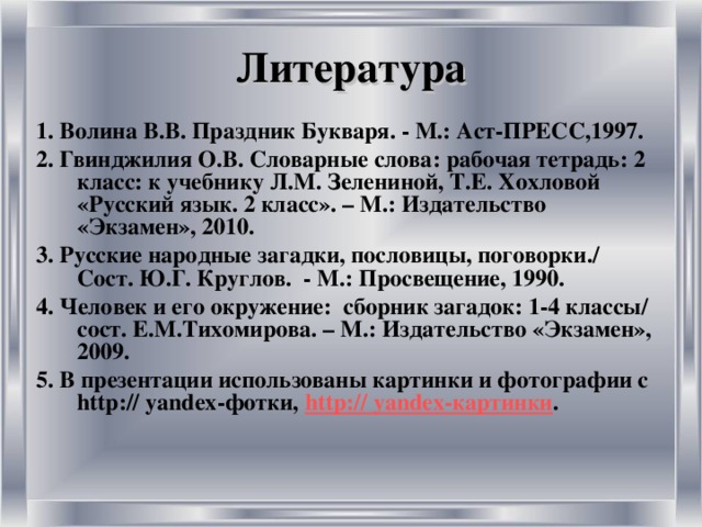 Литература 1. Волина В.В. Праздник Букваря. - М.: Аст-ПРЕСС,1997. 2. Гвинджилия О.В. Словарные слова: рабочая тетрадь: 2 класс: к учебнику Л.М. Зелениной, Т.Е. Хохловой «Русский язык. 2 класс». – М.: Издательство «Экзамен», 2010. 3. Русские народные загадки, пословицы, поговорки./ Сост. Ю.Г. Круглов. - М.: Просвещение, 1990. 4. Человек и его окружение: сборник загадок: 1-4 классы/ сост. Е.М.Тихомирова. – М.: Издательство «Экзамен», 2009. 5.  В презентации использованы картинки и фотографии с http:// yandex -фотки, http:// yandex -картинки .