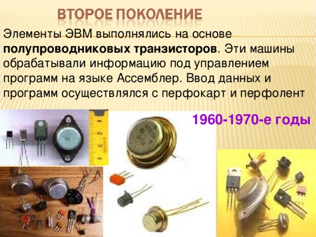 Элементы ЭВМ выполнялись на основе полупроводниковых транзисторов . Эти машины обрабатывали информацию под управлением программ на языке Ассемблер. Ввод данных и программ осуществлялся с перфокарт и перфолент 1960-1970-е годы