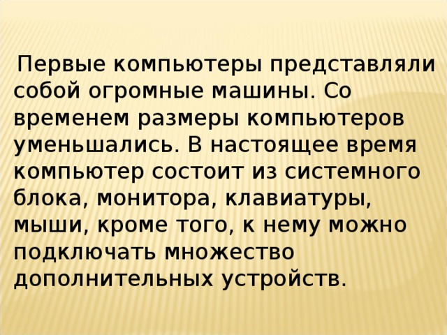 Первые компьютеры представляли собой огромные машины. Со временем размеры компьютеров уменьшались. В настоящее время компьютер состоит из системного блока, монитора, клавиатуры, мыши, кроме того, к нему можно подключать множество дополнительных устройств.