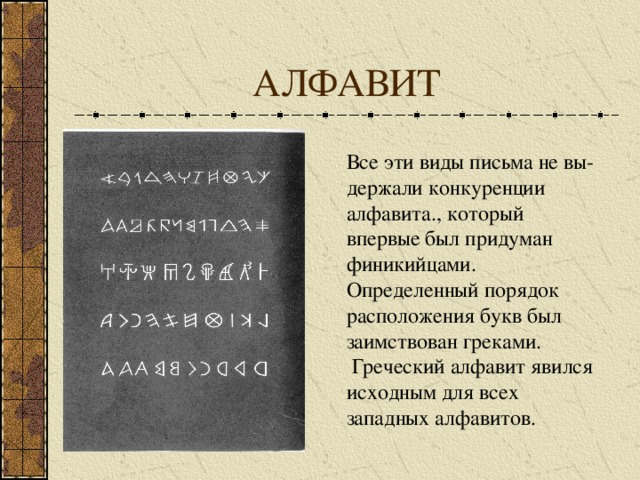 АЛФАВИТ Все эти виды письма не вы-держали конкуренции алфавита., который впервые был придуман финикийцами. Определенный порядок расположения букв был заимствован греками. Греческий алфавит явился исходным для всех западных алфавитов.