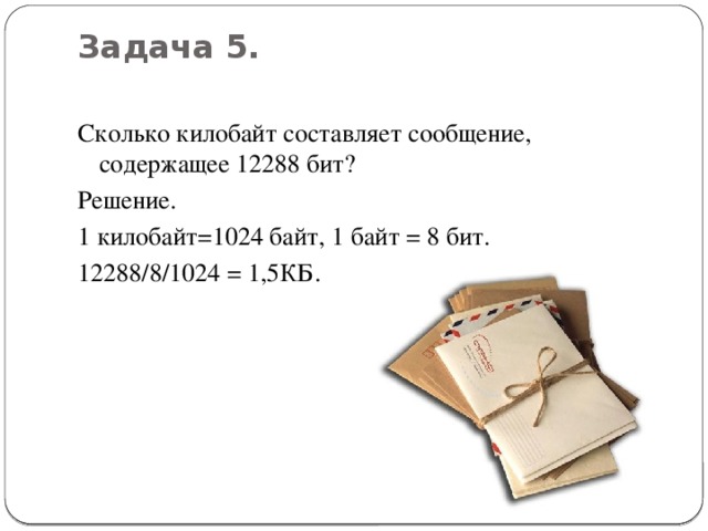 Задача 5.   Сколько килобайт составляет сообщение, содержащее 12288 бит? Решение. 1 килобайт=1024 байт, 1 байт = 8 бит. 12288/8/1024 = 1,5КБ.