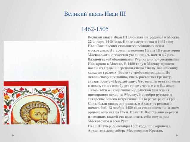 Великий князь Иван III  1462-1505 Великий князь Иван III Васильевич родился в Москве 22 января 1440 года. После смерти отца в 1462 году Иван Васильевич становится великим князем московским. З а время правления Ивана IIIтерритория Московского княжества увеличилась почти в 7 раз. Важной вехой объединения Руси стало присоединения Новгорода к Москве. В 1480 году в Москву пришли послы из Орды и передали князю Ивану Васильевичу ханскую грамоту (басму) с требованием дани. По летописному преданию, князь растоптал грамоту, сказав послу: «Передай хану. Что если не оставит меня в покое, то и с ним будет то же , что и с его басмою». Летом того же года золотоордынский хан Ахмат предпринял поход на Москву. 6 октября русские и татарские войска встретились на берегах реки Угры. Силы были примерно равны, и Ахмат не решился начать бой. 12 ноября 1480 года стало последним днем ордынского ига на Руси. Иван III Васильевич первым из великих князей ста именовать себя государем Московским и всея Руси. Иван III умер 27 октября 1505 года и похоронен в Архангельском соборе Московского Кремля.