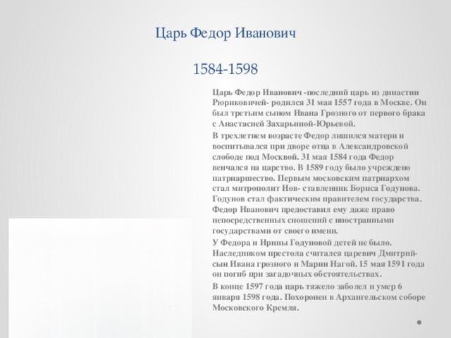 Царь Федор Иванович  1584-1598 Царь Федор Иванович -последний царь из династии Рюриковичей- родился 31 мая 1557 года в Москве. Он был третьим сыном Ивана Грозного от первого брака с Анастасией Захарьиной-Юрьевой. В трехлетнем возрасте Федор лишился матери и воспитывался при дворе отца в Александровской слободе под Москвой. 31 мая 1584 года Федор венчался на царство. В 1589 году было учреждено патриаршество. Первым московским патриархом стал митрополит Иов- ставленник Бориса Годунова. Годунов стал фактическим правителем государства. Федор Иванович предоставил ему даже право непосредственных сношений с иностранными государствами от своего имени. У Федора и Ирины Годуновой детей не было. Наследником престола считался царевич Дмитрий-сын Ивана грозного и Марии Нагой. 15 мая 1591 года он погиб при загадочных обстоятельствах. В конце 1597 года царь тяжело заболел и умер 6 января 1598 года. Похоронен в Архангельском соборе Московского Кремля.