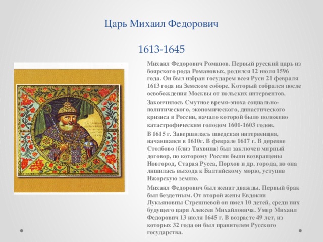 Царь Михаил Федорович  1613-1645 Михаил Федорович Романов. Первый русский царь из боярского рода Романовых, родился 12 июля 1596 года. Он был избран государем всея Руси 21 февраля 1613 года на Земском соборе. Который собрался после освобождения Москвы от польских интервентов. Закончилось Смутное время-эпоха социально-политического, экономического, династического кризиса в России, начало которой было положено катастрофическим голодом 1601-1603 годов. В 1615 г. Завершилась шведская интервенция, начавшаяся в 1610г. В феврале 1617 г. В деревне Столбово (близ Тихвина) был заключен мирный договор, по которому России были возвращены Новгород, Старая Русса, Порхов и др. города, но она лишилась выхода к Балтийскому морю, уступив Ижорскую землю. Михаил Федорович был женат дважды. Первый брак был бездетным. От второй жены Евдокии Лукьяновны Стрешневой он имел 10 детей, среди них будущего царя Алексея Михайловича. Умер Михаил Федорович 13 июля 1645 г. В возрасте 49 лет, из которых 32 года он был правителем Русского государства.