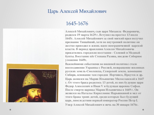 Царь Алексей Михайлович  1645-1676 Алексей Михайлович, сын царя Михаила Федоровича, родился 19 марта 1629 г. Вступил на престол 13 июля 1645г. Алексей Михайлович за свой мягкий нрав получил прозвание Тишайший, хотя во внутренней политике он жестко проводил в жизнь идею неограниченной царской власти. В период правления Алексея Михайловича прокатились городские восстания - Соляной и Медный бунты. Восстание п/п Степана Разина, введено Соборное уложение 1649г. Важнейшими событиями во внешней политике стало воссоединение Украины с Россией, возвращение исконных русских земель-Смоленска, Северской земли, завоевание Сибири, основание там городов Нерчинск, Иркутск и др. Царь женился на Марии Ильиничне Милославской в 1647 г. От этого брака родилось 13 детей, из них будущие цари Федор Алексеевич и Иван V и будущая царевна Софья. После смерти царицы Марии Ильиничны в 1669 г. Он женился на Наталье Кирилловне Нарышкиной и мел от этого брака троих детей, среди которых был будущий царь, впоследствии первый император России Петр I. Умер Алексей Михайлович в ночь на 30 января 1676г.