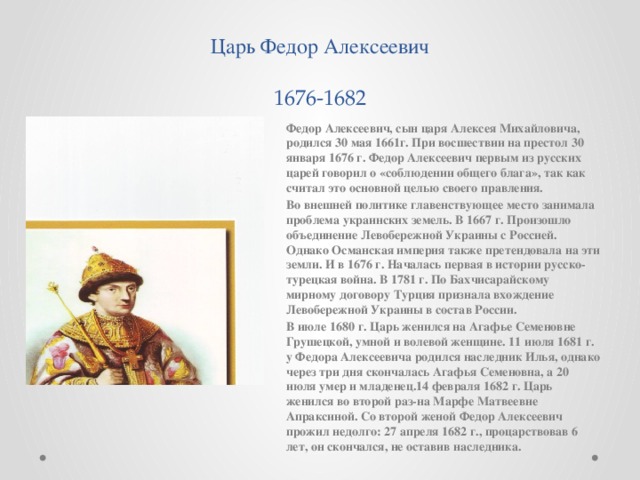 Царь Федор Алексеевич  1676-1682 Федор Алексеевич, сын царя Алексея Михайловича, родился 30 мая 1661г. При восшествии на престол 30 января 1676 г. Федор Алексеевич первым из русских царей говорил о «соблюдении общего блага», так как считал это основной целью своего правления. Во внешней политике главенствующее место занимала проблема украинских земель. В 1667 г. Произошло объединение Левобережной Украины с Россией. Однако Османская империя также претендовала на эти земли. И в 1676 г. Началась первая в истории русско-турецкая война. В 1781 г. По Бахчисарайскому мирному договору Турция признала вхождение Левобережной Украины в состав России. В июле 1680 г. Царь женился на Агафье Семеновне Грушецкой, умной и волевой женщине. 11 июля 1681 г. у Федора Алексеевича родился наследник Илья, однако через три дня скончалась Агафья Семеновна, а 20 июля умер и младенец.14 февраля 1682 г. Царь женился во второй раз-на Марфе Матвеевне Апраксиной. Со второй женой Федор Алексеевич прожил недолго: 27 апреля 1682 г., процарствовав 6 лет, он скончался, не оставив наследника.