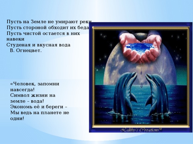 Пусть на Земле не умирают реки,   Пусть стороной обходит их беда.   Пусть чистой остается в них навеки  Студеная и вкусная вода    В. Огнецвет.   «Человек, запомни навсегда!  Символ жизни на земле – вода!  Экономь её и береги –  Мы ведь на планете не одни!