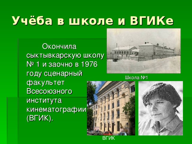 Учёба в школе и ВГИКе  Окончила сыктывкарскую школу № 1 и заочно в 1976 году сценарный факультет Всесоюзного института кинематографии (ВГИК). Школа №1 ВГИК