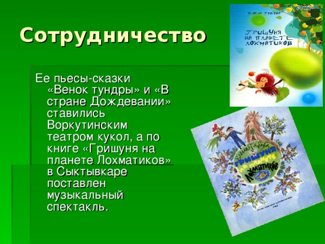 Ее пьесы-сказки «Венок тундры» и «В стране Дождевании» ставились Воркутинским театром кукол, а по книге «Гришуня на планете Лохматиков» в Сыктывкаре поставлен музыкальный спектакль.