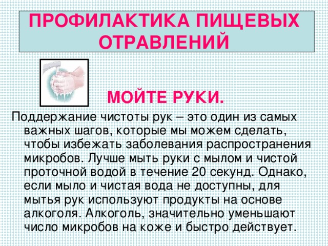 ПРОФИЛАКТИКА ПИЩЕВЫХ ОТРАВЛЕНИЙ МОЙТЕ РУКИ. Поддержание чистоты рук – это один из самых важных шагов, которые мы можем сделать, чтобы избежать заболевания распространения микробов. Лучше мыть руки с мылом и чистой проточной водой в течение 20 секунд. Однако, если мыло и чистая вода не доступны, для мытья рук используют продукты на основе алкоголя. Алкоголь, значительно уменьшают число микробов на коже и быстро действует.