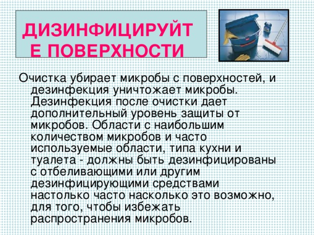 ДИЗИНФИЦИРУЙТЕ ПОВЕРХНОСТИ   Очистка убирает микробы с поверхностей, и дезинфекция уничтожает микробы. Дезинфекция после очистки дает дополнительный уровень защиты от микробов. Области с наибольшим количеством микробов и часто используемые области, типа кухни и туалета - должны быть дезинфицированы с отбеливающими или другим дезинфицирующими средствами настолько часто насколько это возможно, для того, чтобы избежать распространения микробов.