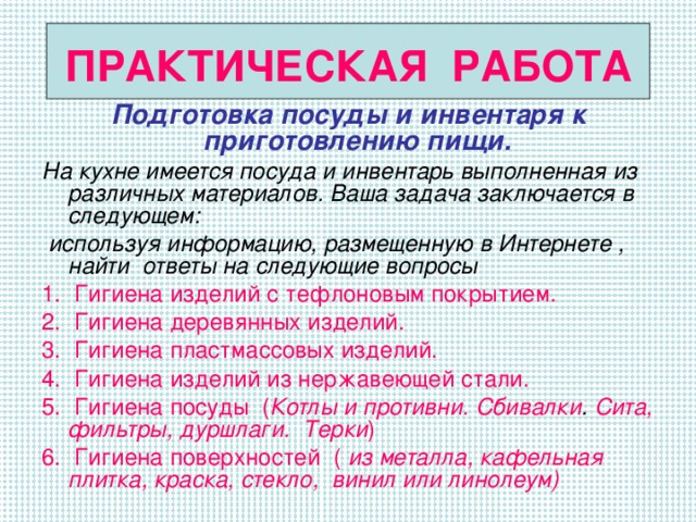 ПРАКТИЧЕСКАЯ РАБОТА Подготовка посуды и инвентаря к приготовлению пищи. На кухне имеется посуда и инвентарь выполненная из различных материалов. Ваша задача заключается в следующем:  используя информацию, размещенную в Интернете , найти ответы на следующие вопросы 1. Гигиена изделий с тефлоновым покрытием. 2. Гигиена деревянных изделий. 3. Гигиена пластмассовых изделий. 4. Гигиена изделий из нержавеющей стали. 5. Гигиена посуды  ( Котлы и противни. Сбивалки . Сита, фильтры, дуршлаги.  Терки ) 6. Гигиена поверхностей ( из металла,  кафельная плитка, краска,  стекло, винил или линолеум)