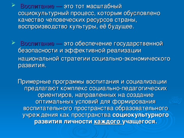 Воспитание — это тот масштабный социокультурный процесс, которым обусловлено качество человеческих ресурсов страны, воспроизводство культуры, её будущее.  Воспитание — это обеспечение государственной безопасности и эффективной реализации  национальной стратегии социально-экономического развития. Примерные программы воспитания и социализации предлагают комплекс социально-педагогических ориентиров, направленных на создание оптимальных условий для формирования воспитательного пространства образовательного учреждения как пространства социокультурного развития личности каждого