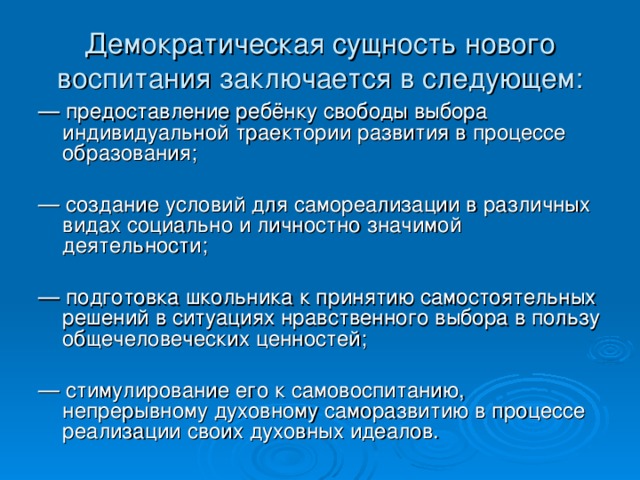 Демократическая сущность нового воспитания заключается  в следующем: — предоставление ребёнку свободы выбора индивидуальной траектории развития в процессе образования; — создание условий для самореализации в различных видах социально и личностно значимой деятельности; — подготовка школьника к принятию самостоятельных решений в ситуациях нравственного выбора в пользу общечеловеческих ценностей; — стимулирование его к самовоспитанию, непрерывному духовному саморазвитию в процессе реализации своих духовных идеалов.