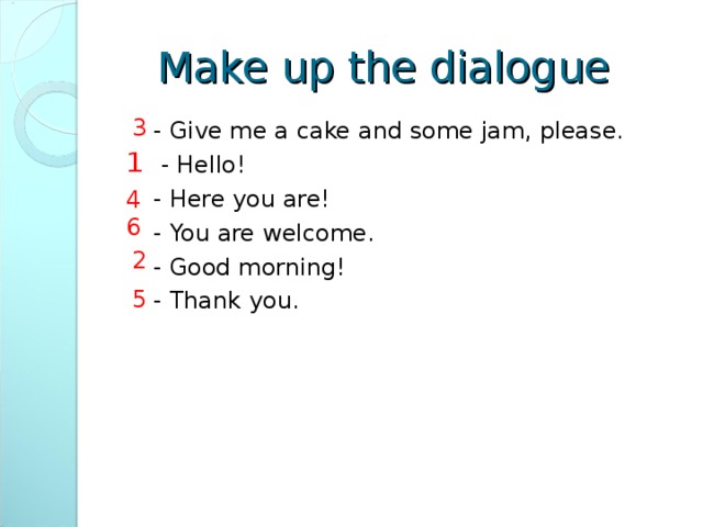 Make up the dialogue  3  - Give me a cake and some jam, please.  - Hello!  - Here you are!  - You are welcome.  - Good morning!  - Thank you.  1 4 6  2  5