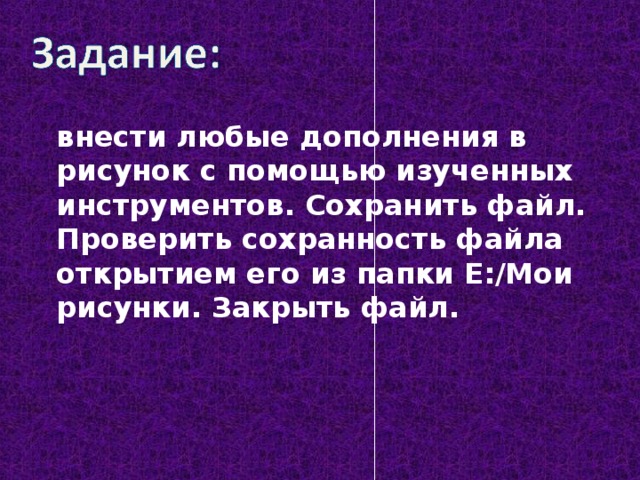 внести любые дополнения в рисунок с помощью изученных инструментов. Сохранить файл. Проверить сохранность файла открытием его из папки Е:/Мои рисунки. Закрыть файл.