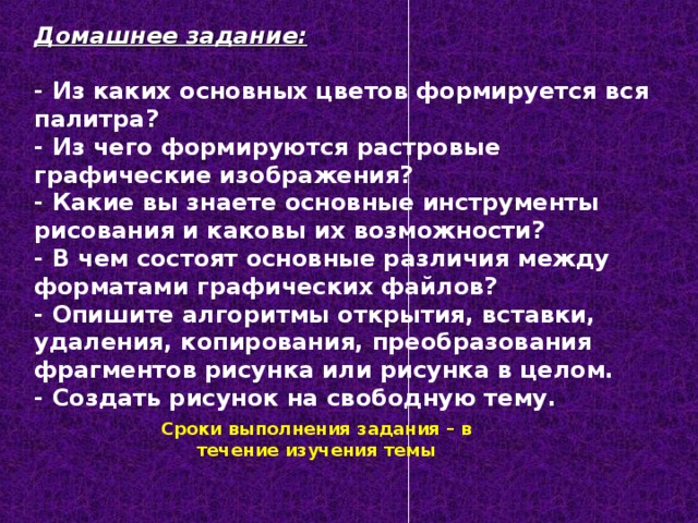 Домашнее задание:  - Из каких основных цветов формируется вся палитра? - Из чего формируются растровые графические изображения? - Какие вы знаете основные инструменты рисования и каковы их возможности? - В чем состоят основные различия между форматами графических файлов? - Опишите алгоритмы открытия, вставки, удаления, копирования, преобразования фрагментов рисунка или рисунка в целом. - Создать рисунок на свободную тему.  Сроки выполнения задания – в течение изучения темы