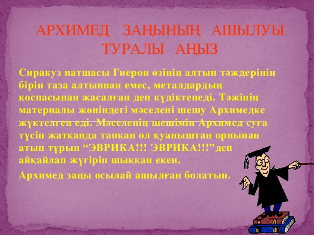 АРХИМЕД ЗАҢЫНЫҢ АШЫЛУЫ ТУРАЛЫ АҢЫЗ Сиракуз патшасы Гиерон өзінің алтын тәждерінің бірін таза алтыннан емес, металдардың қоспасынан жасалған деп күдіктенеді. Тәжінің материалы жөніндегі мәселені шешу Архимедке жүктелген еді. Мәселенің шешімін Архимед суға түсіп жатқанда тапқан ол қуаныштан орнынан атып тұрып “ЭВРИКА!!! ЭВРИКА!!!”деп айқайлап жүгіріп шыққан екен. Архимед заңы осылай ашылған болатын.