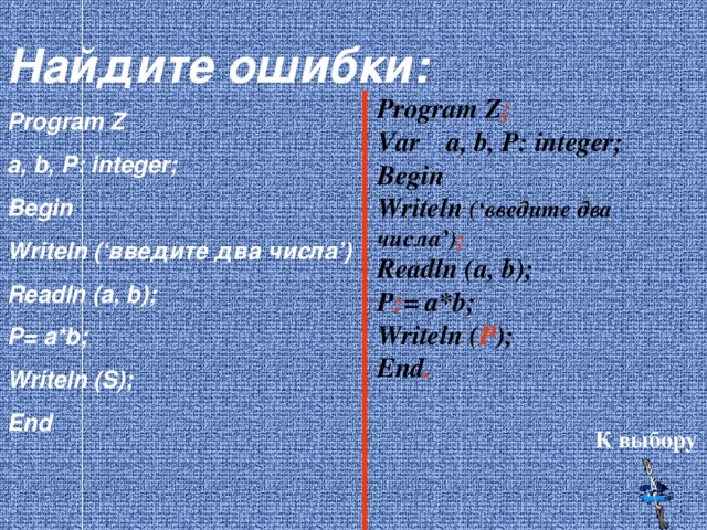 Найдите ошибки: Program Z a, b, P: integer; Begin Writeln (‘ введите два числа ’) Readln (a, b); P= a*b; Writeln (S); End Program Z ; Var a, b, P: integer; Begin Writeln (‘ введите два числа ’) ; Readln (a, b); P : = a*b; Writeln ( P ); End . К выбору