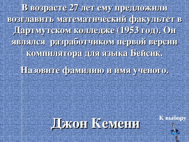 В возрасте 27 лет ему предложили возглавить математический факультет в Дартмутском колледже (1953 год). Он являлся разработчиком первой версии компилятора для языка Бейсик. Назовите фамилию и имя ученого. Джон Кемени К выбору