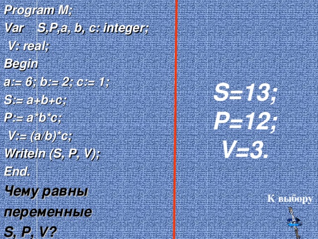 Program M; Var S,P,a, b, c: integer;  V: real; Begin a:= 6 ; b:= 2; c:= 1; S:= a+b+c; P:= a*b*c;  V:= (a/b)*c; Writeln (S, P, V); End. Чему равны переменные S, P, V ? S =13 ; P =12 ;  V= 3. К выбору