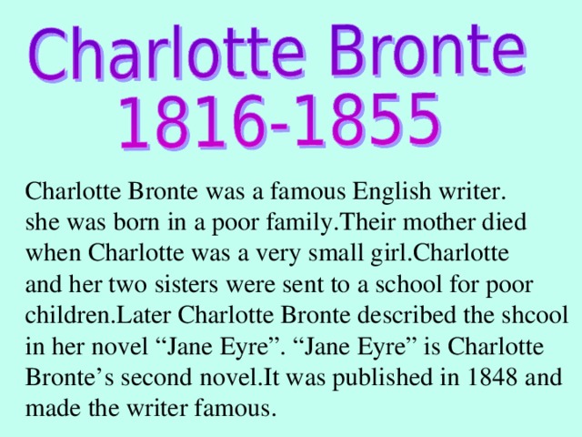 Charlotte Bronte was a famous English writer. she was born in a poor family.Their mother died when Charlotte was a very small girl.Charlotte and her two sisters were sent to a school for poor children.Later Charlotte Bronte described the shcool in her novel “Jane Eyre”. “Jane Eyre” is Charlotte Bronte’s second novel.It was published in 1848 and made the writer famous.