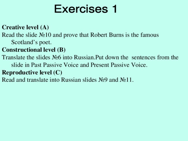 Creative level (A) Read the slide № 10  and prove that Robert Burns is the famous Scotland’s poet. Constructional level (B) Translate the slides № 6 into Russian.Put down the sentences from the slide in Past Passive Voice and Present Passive Voice. Reproductive level (C) Read and translate into Russian slides № 9 and № 11.