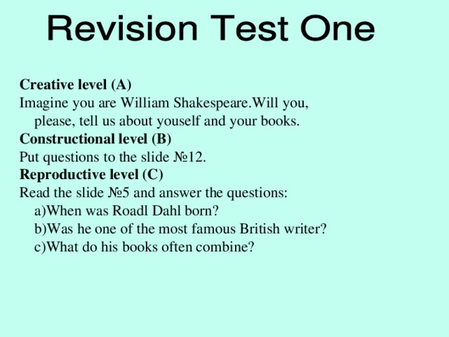 Creative level (A) Imagine you are William Shakespeare.Will you,  please, tell us about youself and your books. Constructional level (B) Put questions to the slide № 12. Reproductive level (C) Read the slide № 5 and answer the questions:  a)When was Roadl Dahl born?  b)Was he one of the most famous British writer?  c)What do his books often combine?