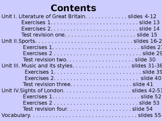 Contents Unit I. Literature of Great Britain. . . . . . . . . . . . . slides  4 -1 2   Exercises 1 . . . . . . . . . . . . . . . . . . . . . . . . . . . slide 13   Exercises 2 . . . . . . . . . . . . . . . . . . . . . . . . . . . slide 14   Test revision one. . . . . . . . . . . . . . . . . . . . . . slide 15 Unit II.Sports. . . . . . . . . . . . . . . . . . . . . . . . . . . . . . slides 16-26  Exercises 1. . . . . . . . . . . . . . . . . . . . . . . . . . . slides 27-28  Exercises 2 . . . . . . . . . . . . . . . . . . . . . . . . . . . slide 29  Test revision two. . . . . . . . . . . . . . . . . . . . . slide 30 Unit III. Music and its styles. . . . . . . . . . . . . . . . . . slides 31-38  Exercises 1. . . . . . . . . . . . . . . . . . . . . . . . . . . slide 39  Exercises 2. . . . . . . . . . . . . . . . . . . . . . . . . . slide 40  Test revision three. . . . . . . . . . . . . . . . . . . slide 41 Unit IV.Sights of London. . . . . . . . . . . . . . . . . . . . . slides 42-51  Exercises 1. . . . . . . . . . . . . . . . . . . . . . . . . . . slide 52  Exercises 2 . . . . . . . . . . . . . . . . . . . . . . . . . . slide 53  Test revision four. . . . . . . . . . . . . . . . . . . . slide 54 Vocabulary. . . . . . . . . . . . . . . . . . . . . . . . . . . . . . . . . slides 55-60