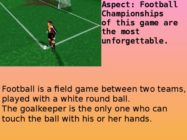 Football is a field game between two teams, played with a white round ball. The goalkeeper is the only one who can touch the ball with his or her hands.