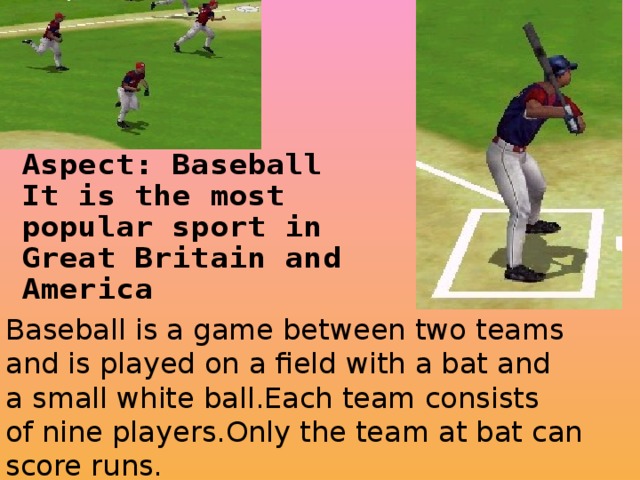 Baseball is a game between two teams and is played on a field with a bat and a small white ball.Each team consists of nine players.Only the team at bat can score runs.