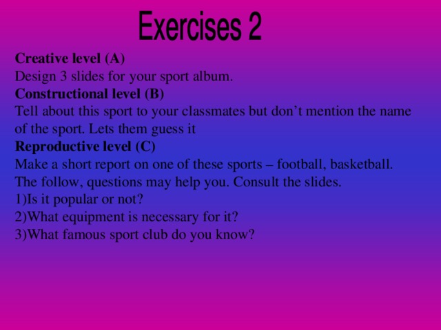 Creative level (A) Design 3 slides for your sport album. Constructional level (B) Tell about this sport to your classmates but don’t mention the name of the sport. Lets them guess it Reproductive level (C) Make a short report on one of these sports – football, basketball. The follow, questions may help you. Consult the slides. 1)Is it popular or not? 2)What equipment is necessary for it? 3)What famous sport club do you know?