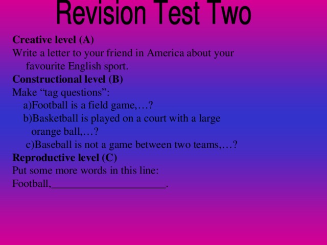 Creative level (A) Write a letter to your friend in America about your  favourite English sport. Constructional level (B) Make “tag questions”:  a)Football is a field game,…?  b)Basketball is played on a court with a large  orange ball,…?  c)Baseball is not a game between two teams,…? Reproductive level (C) Put some more words in this line: Football,_____________________.