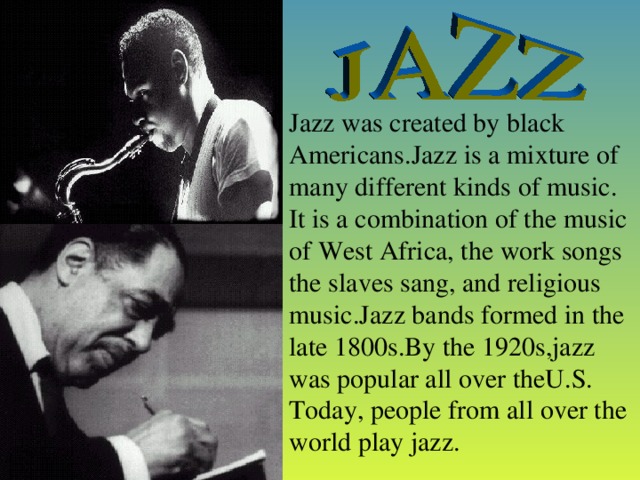 Jazz was created by black Americans.Jazz is a mixture of many different kinds of music. It is a combination of the music of West Africa, the work songs the slaves sang, and religious music.Jazz bands formed in the late 1800s.By the 1920s,jazz was popular all over theU.S. Today, people from all over the world play jazz.