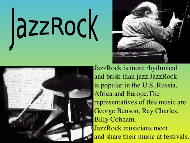 JazzRock is more rhyt h m ical  and brisk than  jazz. JazzRock is popular in the U.S.,Russia, Africa and Europe.The representatives of this music are George Benson, Ray Charles, Billy Cobham. JazzRock musicians meet and share their music at festivals.