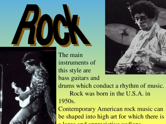 The main instruments of this style  are bass guitar s and drum s which conduct a rhythm of music. Rock was born in the U.S.A. in 1950s. Contemporary American rock music can be shaped into high art for which there is a large and appreciative audiens.