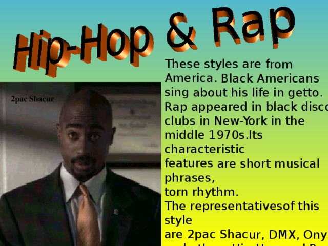 These styles are from America. Black Americans sing about his life in getto. Rap appeared in black disco clubs in New-York in the middle 1970s.Its characteristic features are short musical phrases, torn rhythm. The representativesof this style are 2pac Shacur, DMX, Onyx and others.Hip-Hop and Rap are popular in Russia. 2pac Shacur