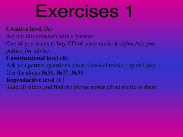 Creative level (A) Act out this situation with a partner. One of you wants to buy CD of some musical styles.Ask you partner for advise. Constructional level (B) Ask you partner questions about classical music, rap and pop. Use the slides № 36, № 37, № 38 . Reproductive level (C) Read all slides and find the theme words about music in them.