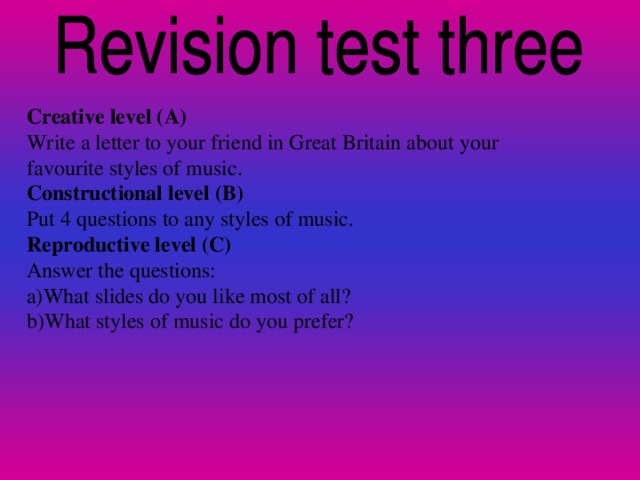 Creative level (A) Write a letter to your friend in Great Britain about your favourite styles of music. Constructional level (B) Put 4 questions to any styles of music. Reproductive level (C) Answer the questions: a)What slides do you like most of all? b)What styles of music do you prefer?