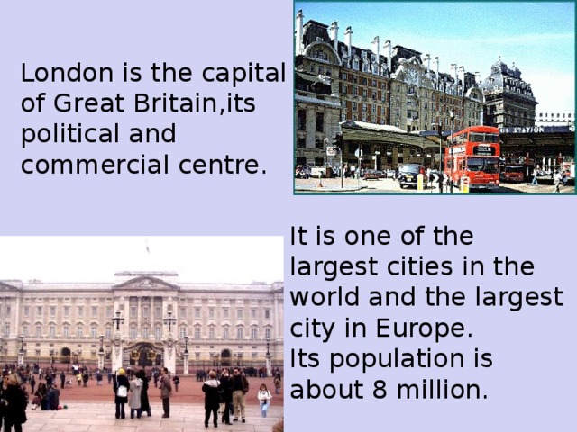 London is the capital of Gr e at Britain,its political and commercial centre. It is one of the largest cities in the world and the largest city in Europe. Its population is about 8 million.
